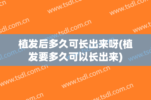 植发后多久可长出来呀(植发要多久可以长出来)