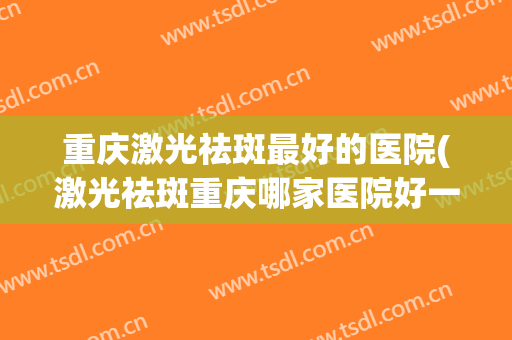 重庆激光祛斑最好的医院(激光祛斑重庆哪家医院好一些)