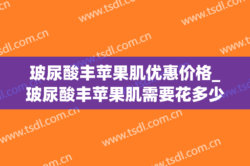 玻尿酸丰苹果肌优惠价格_玻尿酸丰苹果肌需要花多少费用？(丰苹果肌1支玻尿酸够吗)