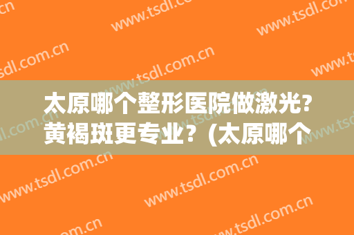 太原哪个整形医院做激光?黄褐斑更专业？(太原哪个医院可以做激光美容)