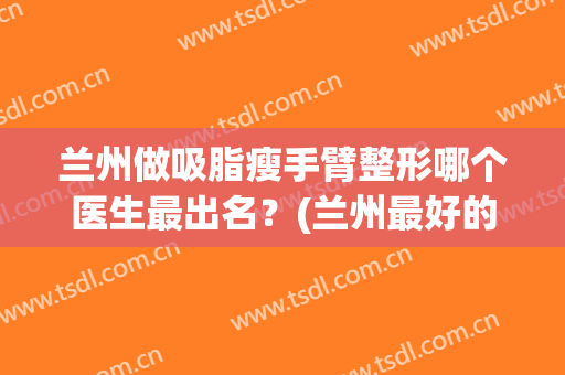 兰州做吸脂瘦手臂整形哪个医生最出名？(兰州最好的吸脂三甲医院)