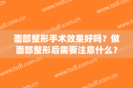 面部整形手术效果好吗？做面部整形后需要注意什么？(做完面部整形手术吃什么)