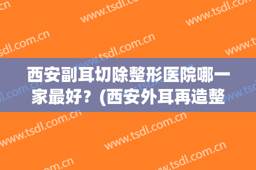 西安副耳切除整形医院哪一家最好?(西安外耳再造整形哪家医院可以) 西安副耳切除整形医院哪一家最好?(西安外耳再造整形哪家医院可以)