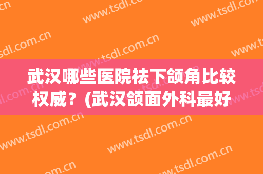 武汉哪些医院祛下颌角比较权威?(武汉颌面外科最好的医院) 武汉哪些医院祛下颌角比较权威?(武汉颌面外科最好的医院)