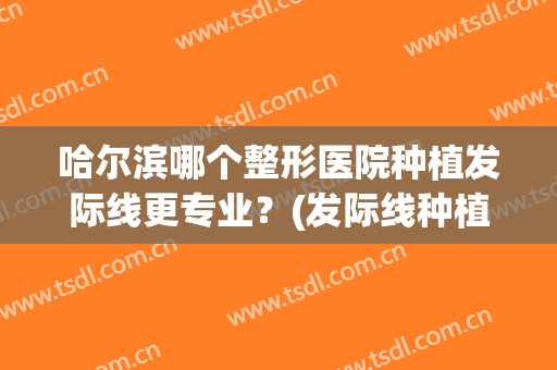 哈尔滨哪个整形医院种植发际线更专业？(发际线种植哪个医院好)