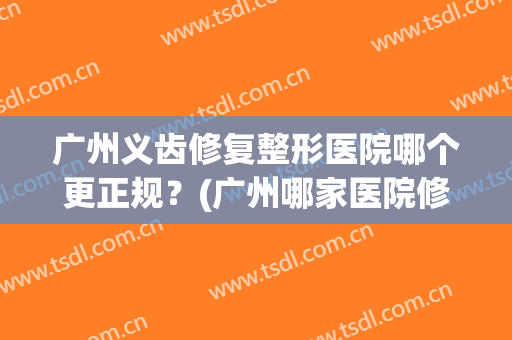 广州义齿修复整形医院哪个更正规?(广州哪家医院修复牙比较便宜) 广州义齿修复整形医院哪个更正规?(广州哪家医院修复牙比较便宜)