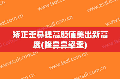 矫正歪鼻提高颜值美出新高度(隆鼻鼻梁歪)