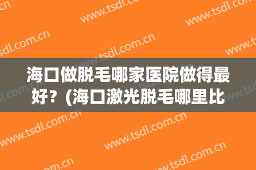 海口做脱毛哪家医院做得最好？(海口激光脱毛哪里比较好)
