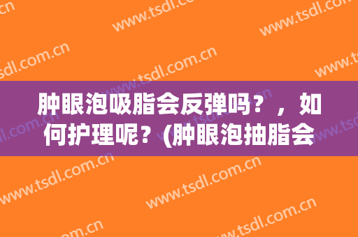 肿眼泡吸脂会反弹吗？，如何护理呢？(肿眼泡抽脂会不会反弹)