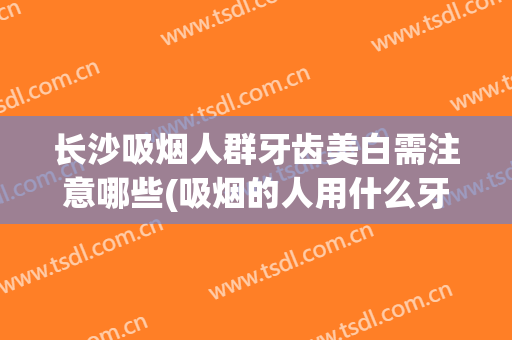 长沙吸烟人群牙齿美白需注意哪些(吸烟的人用什么牙膏美白牙齿)