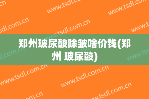 郑州玻尿酸除皱啥价钱(郑州 玻尿酸)