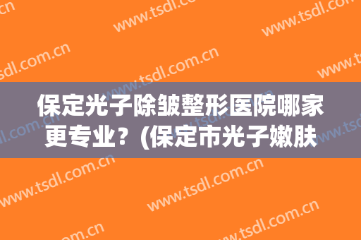 保定光子除皱整形医院哪家更专业?(保定市光子嫩肤做的好的医院) 保定光子除皱整形医院哪家更专业?(保定市光子嫩肤做的好的医院)