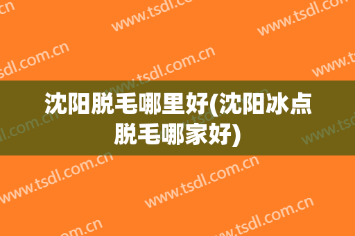 沈阳脱毛哪里好(沈阳冰点脱毛哪家好)