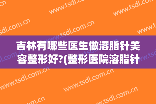 吉林有哪些医生做溶脂针美容整形好?(整形医院溶脂针一般打哪些牌子)