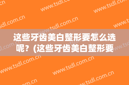 这些牙齿美白整形要怎么选呢？(这些牙齿美白整形要怎么选呢医生)