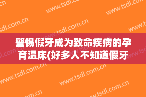 警惕假牙成为致命疾病的孕育温床(好多人不知道假牙引起疾病)