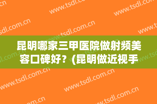 昆明哪家三甲医院做射频美容口碑好？(昆明做近视手术最好的医院)