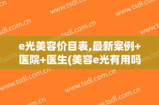 e光美容价目表,最新案例+医院+医生(美容e光有用吗) e光美容价目表,最新案例+医院+医生(美容e光有用吗)