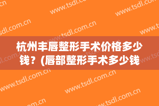 杭州丰唇整形手术价格多少钱？(唇部整形手术多少钱)
