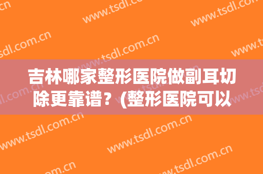 吉林哪家整形医院做副耳切除更靠谱？(整形医院可以整耳朵吗)