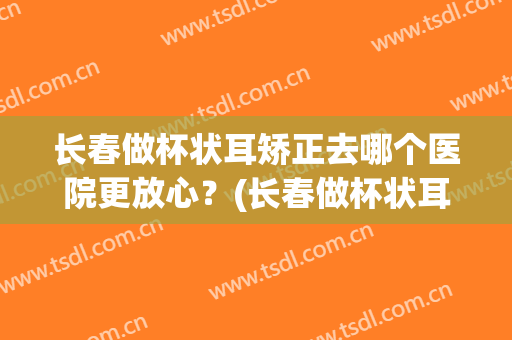 长春做杯状耳矫正去哪个医院更放心？(长春做杯状耳矫正去哪个医院更放心些)