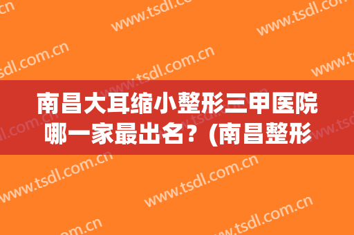 南昌大耳缩小整形三甲医院哪一家最出名？(南昌整形医院排名前三)