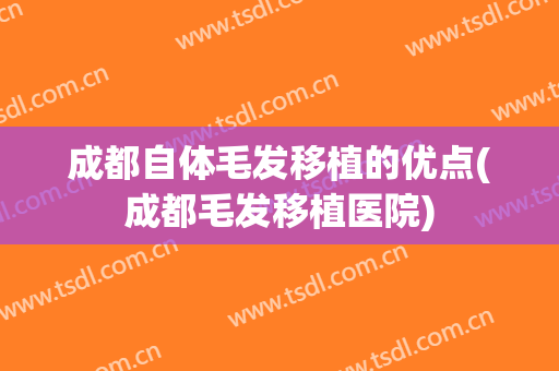 成都自体毛发移植的优点(成都毛发移植医院)