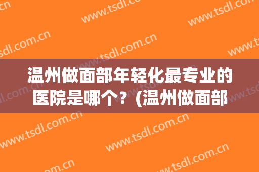温州做面部年轻化最专业的医院是哪个？(温州做面部年轻化最专业的医院是哪个医院好)