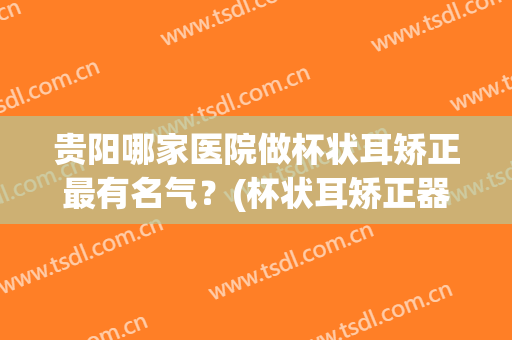 贵阳哪家医院做杯状耳矫正最有名气？(杯状耳矫正器哪个牌子好)