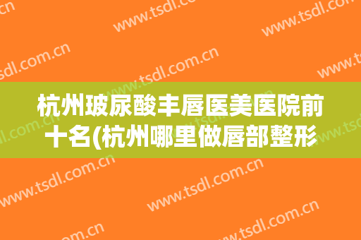 杭州玻尿酸丰唇医美医院前十名(杭州哪里做唇部整形好)