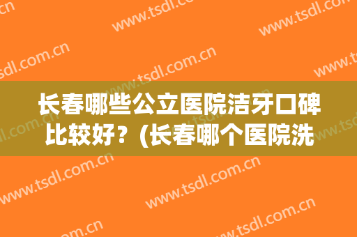 长春哪些公立医院洁牙口碑比较好？(长春哪个医院洗牙好)