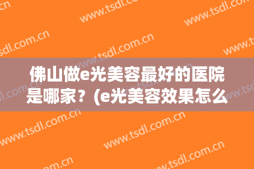 佛山做e光美容最好的医院是哪家？(e光美容效果怎么样)