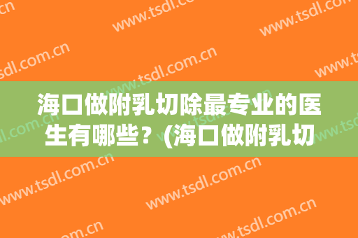 海口做附乳切除最专业的医生有哪些？(海口做附乳切除最专业的医生有哪些家)