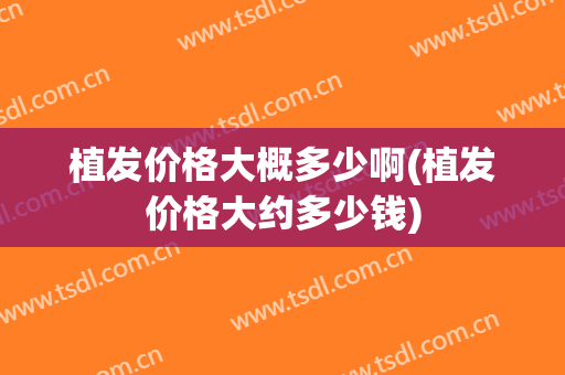 植发价格大概多少啊(植发价格大约多少钱)