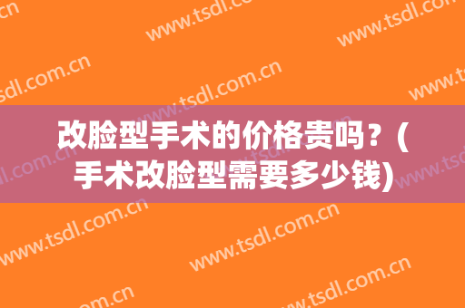 改脸型手术的价格贵吗？(手术改脸型需要多少钱)