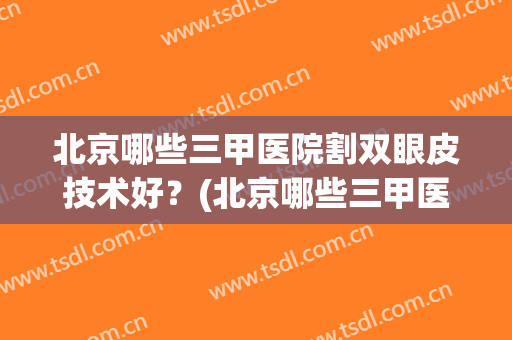 北京哪些三甲医院割双眼皮技术好？(北京哪些三甲医院割双眼皮技术好的)