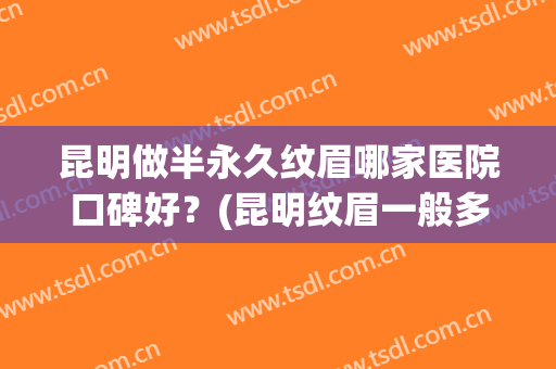 昆明做半永久纹眉哪家医院口碑好？(昆明纹眉一般多少钱)