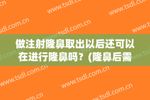 做注射隆鼻取出以后还可以在进行隆鼻吗？(隆鼻后需要取出吗)