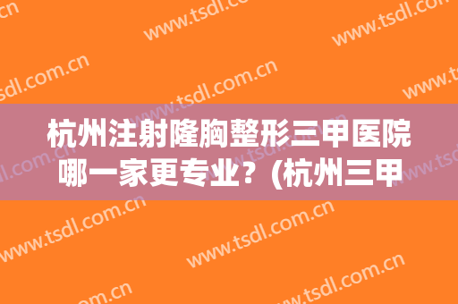 杭州注射隆胸整形三甲医院哪一家更专业？(杭州三甲医院假体隆胸哪家好)