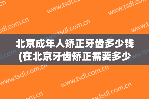 北京成年人矫正牙齿多少钱(在北京牙齿矫正需要多少钱)