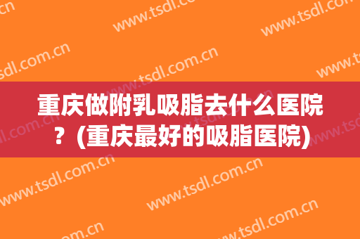 重庆做附乳吸脂去什么医院？(重庆最好的吸脂医院)