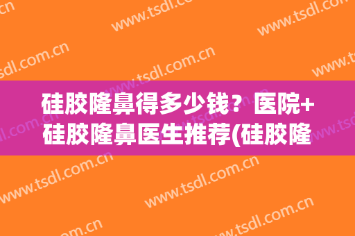 硅胶隆鼻得多少钱？医院+硅胶隆鼻医生推荐(硅胶隆鼻的价钱)
