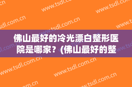 佛山最好的冷光漂白整形医院是哪家？(佛山最好的整形美容医院)