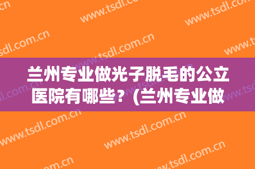 兰州专业做光子脱毛的公立医院有哪些?(兰州专业做光子脱毛的公立医院有哪些地方) 兰州专业做光子脱毛的公立医院有哪些?(兰州专业做光子脱毛的公立医院有哪些地方)