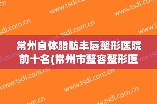 常州自体脂肪丰唇整形医院前十名(常州市整容整形医院)
