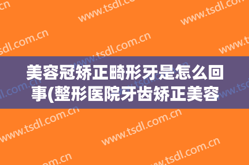美容冠矫正畸形牙是怎么回事(整形医院牙齿矫正美容冠)