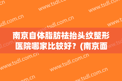 南京自体脂肪祛抬头纹整形医院哪家比较好?(南京面部吸脂比较好的医院) 南京自体脂肪祛抬头纹整形医院哪家比较好?(南京面部吸脂比较好的医院)