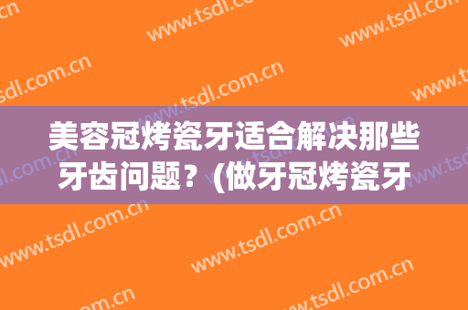 美容冠烤瓷牙适合解决那些牙齿问题？(做牙冠烤瓷牙)