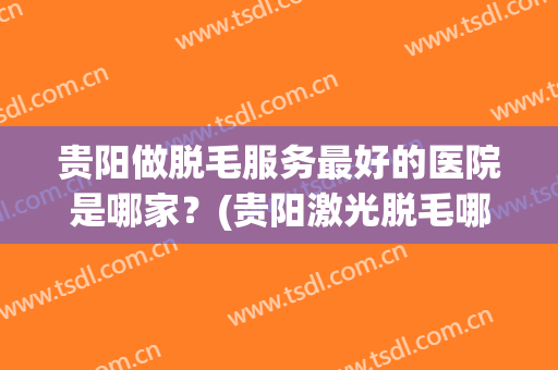 贵阳做脱毛服务最好的医院是哪家？(贵阳激光脱毛哪家医院好)
