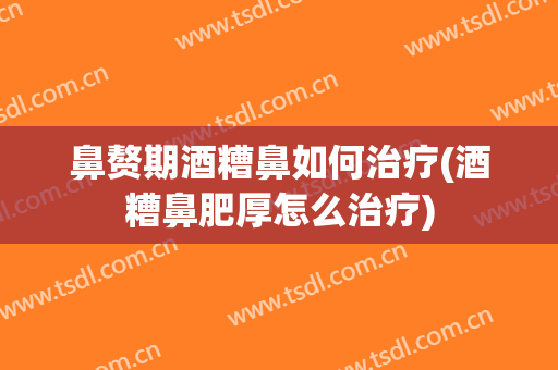 鼻赘期酒糟鼻如何治疗(酒糟鼻肥厚怎么治疗)